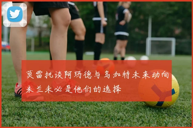 莫雷托谈阿玛德与乌加特未来动向米兰未必是他们的选择